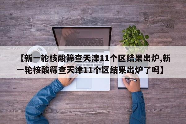 【新一轮核酸筛查天津11个区结果出炉,新一轮核酸筛查天津11个区结果出炉了吗】