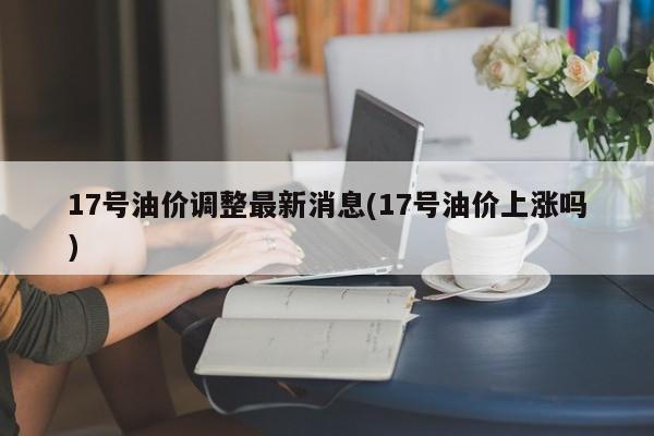 17号油价调整最新消息(17号油价上涨吗)