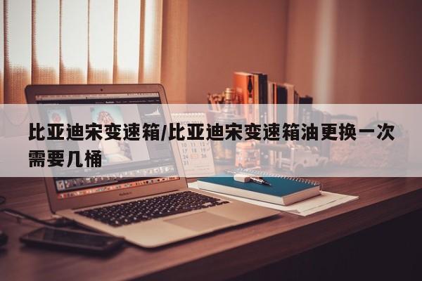 比亚迪宋变速箱/比亚迪宋变速箱油更换一次需要几桶