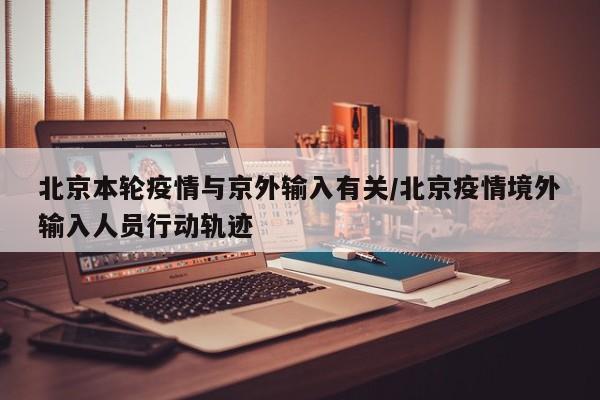 北京本轮疫情与京外输入有关/北京疫情境外输入人员行动轨迹