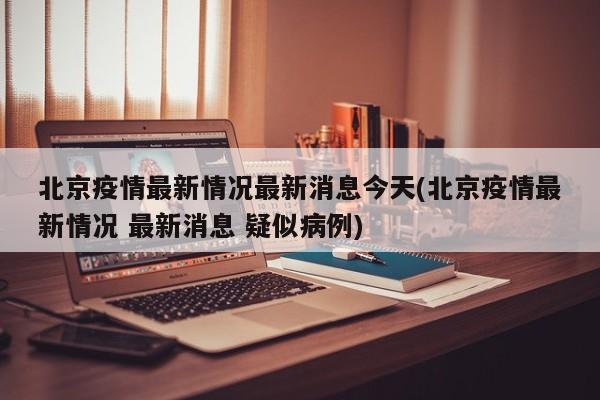 北京疫情最新情况最新消息今天(北京疫情最新情况 最新消息 疑似病例)