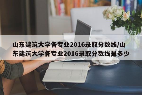 山东建筑大学各专业2016录取分数线/山东建筑大学各专业2016录取分数线是多少