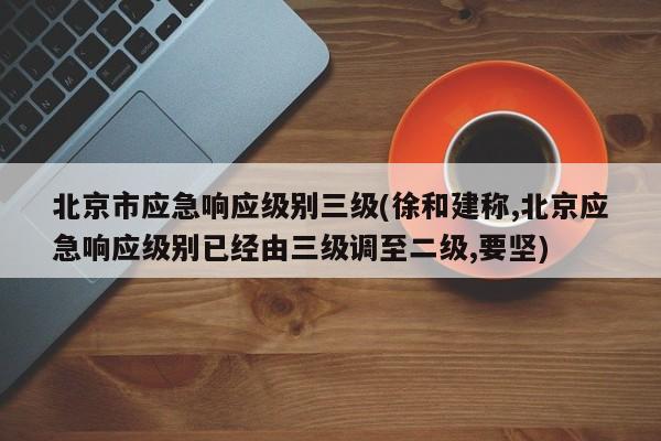 北京市应急响应级别三级(徐和建称,北京应急响应级别已经由三级调至二级,要坚)
