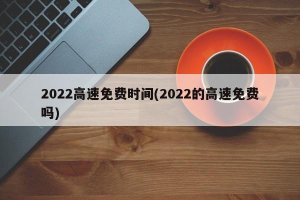 2022高速免费时间(2022的高速免费吗)