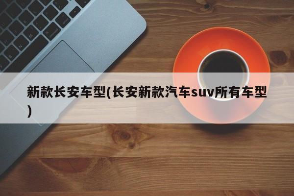 新款长安车型(长安新款汽车suv所有车型)