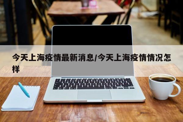 今天上海疫情最新消息/今天上海疫情情况怎样