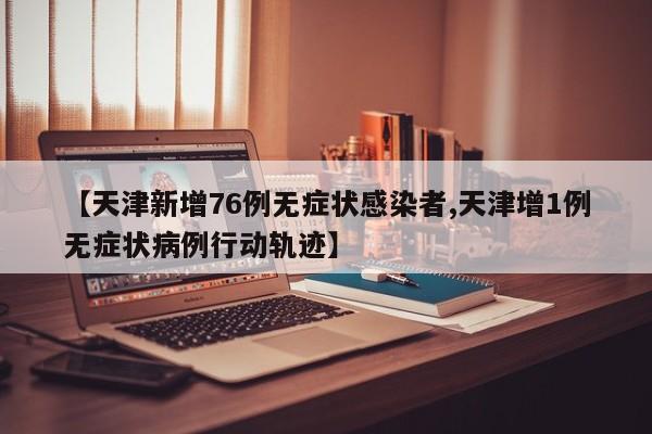 【天津新增76例无症状感染者,天津增1例无症状病例行动轨迹】
