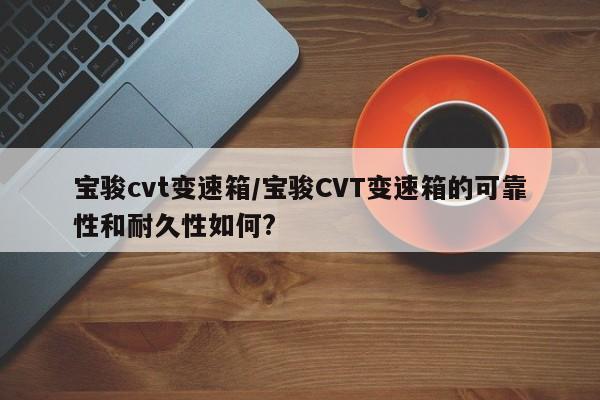 宝骏cvt变速箱/宝骏CVT变速箱的可靠性和耐久性如何?
