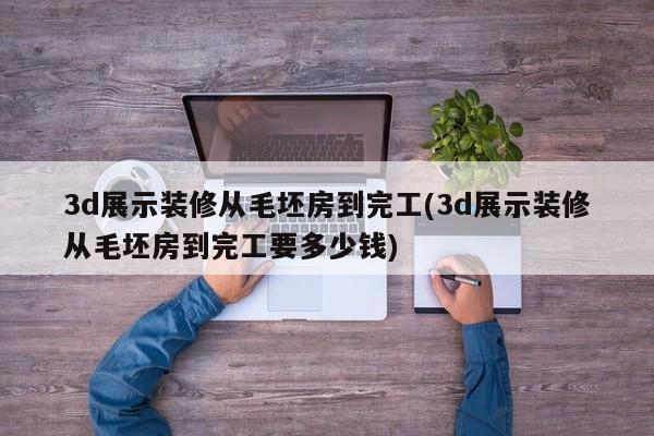 3d展示装修从毛坯房到完工(3d展示装修从毛坯房到完工要多少钱)