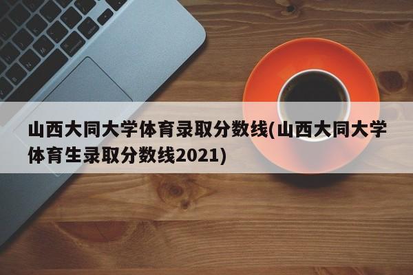 山西大同大学体育录取分数线(山西大同大学体育生录取分数线2021)