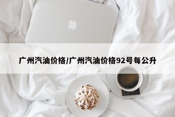 广州汽油价格/广州汽油价格92号每公升