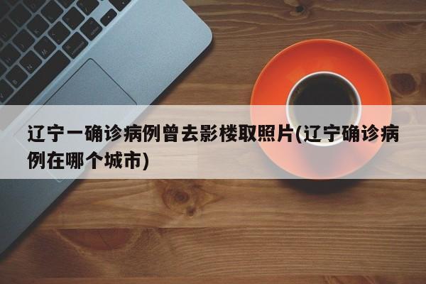 辽宁一确诊病例曾去影楼取照片(辽宁确诊病例在哪个城市)