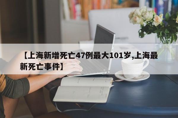 【上海新增死亡47例最大101岁,上海最新死亡事件】