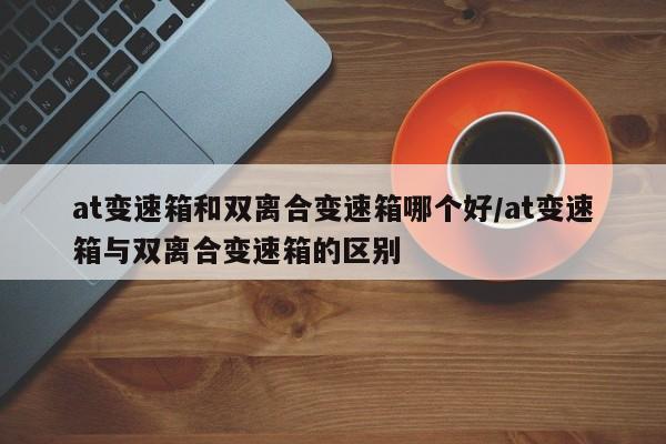 at变速箱和双离合变速箱哪个好/at变速箱与双离合变速箱的区别
