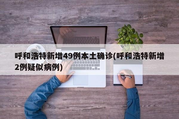 呼和浩特新增49例本土确诊(呼和浩特新增2例疑似病例)