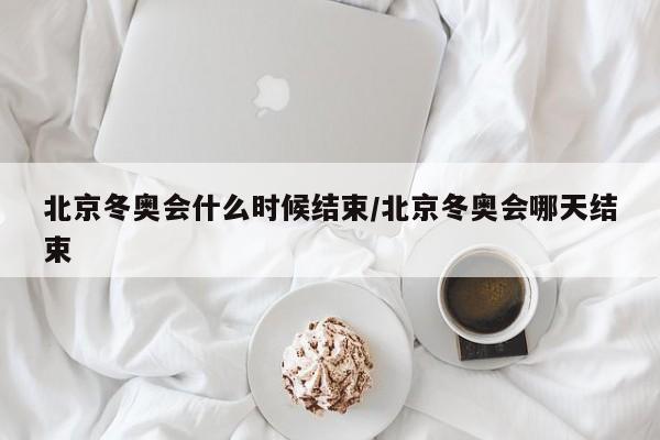 北京冬奥会什么时候结束/北京冬奥会哪天结束