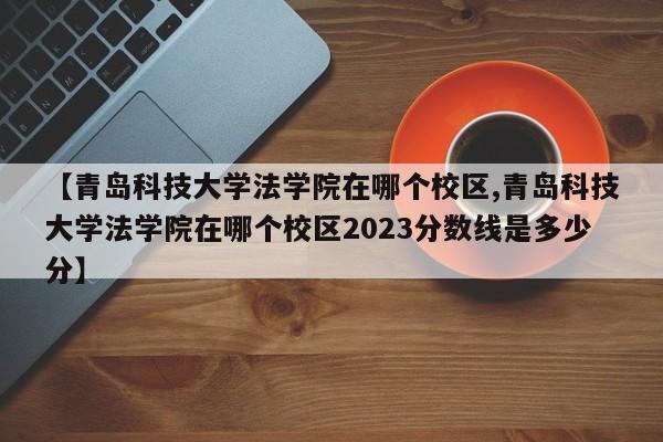【青岛科技大学法学院在哪个校区,青岛科技大学法学院在哪个校区2023分数线是多少分】
