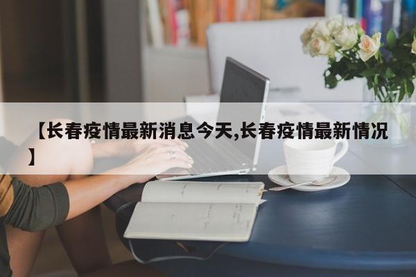 【长春疫情最新消息今天,长春疫情最新情况】
