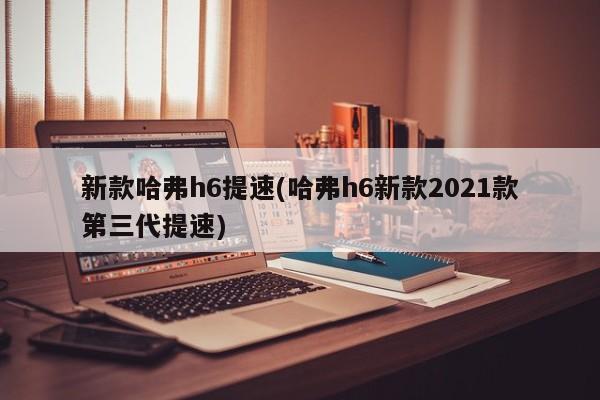 新款哈弗h6提速(哈弗h6新款2021款第三代提速)