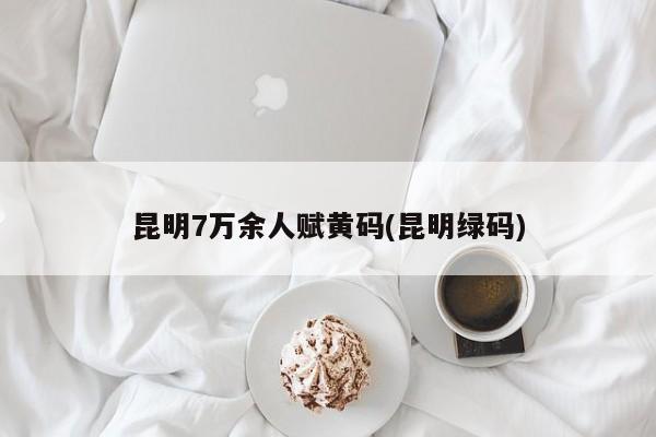 昆明7万余人赋黄码(昆明绿码)