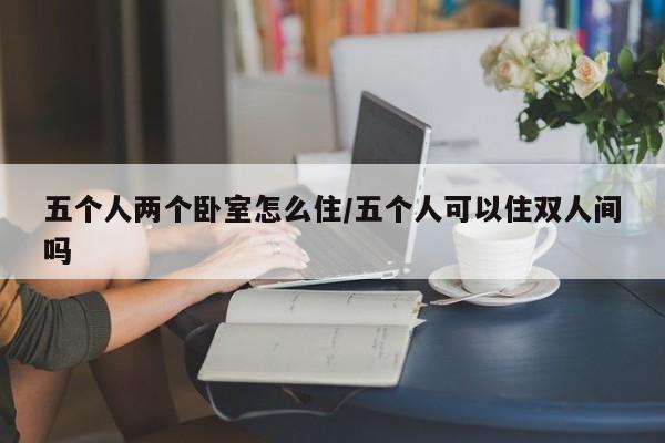 五个人两个卧室怎么住/五个人可以住双人间吗