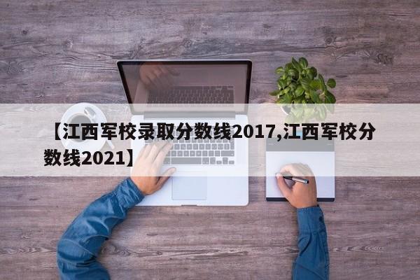 【江西军校录取分数线2017,江西军校分数线2021】