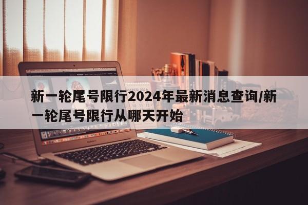 新一轮尾号限行2024年最新消息查询/新一轮尾号限行从哪天开始
