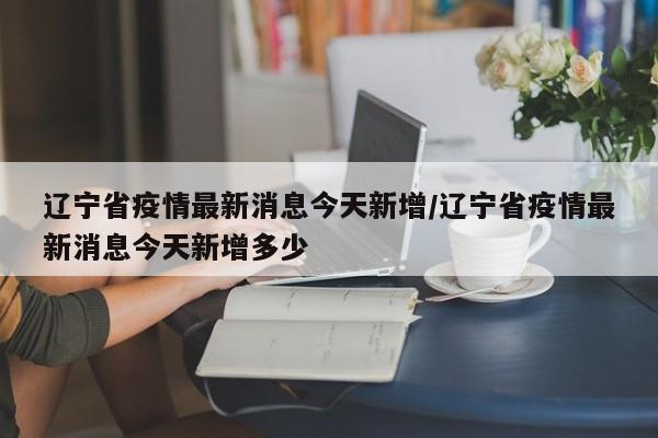 辽宁省疫情最新消息今天新增/辽宁省疫情最新消息今天新增多少
