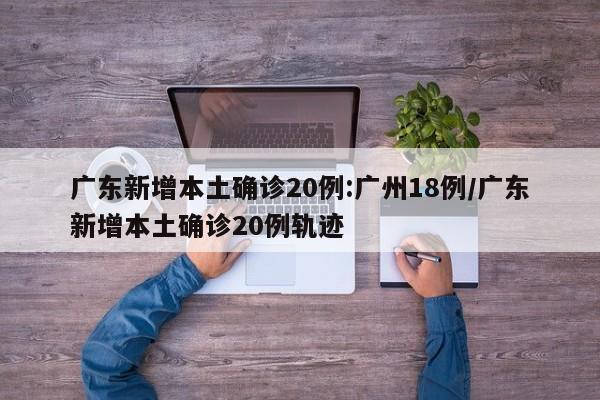 广东新增本土确诊20例:广州18例/广东新增本土确诊20例轨迹
