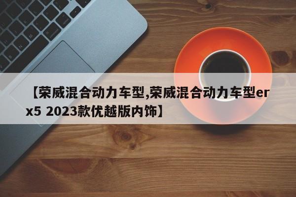 【荣威混合动力车型,荣威混合动力车型erx5 2023款优越版内饰】