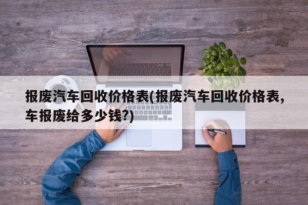 报废汽车回收价格表(报废汽车回收价格表,车报废给多少钱?)