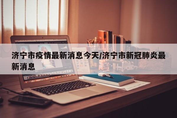 济宁市疫情最新消息今天/济宁市新冠肺炎最新消息