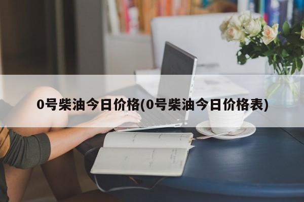 0号柴油今日价格(0号柴油今日价格表)