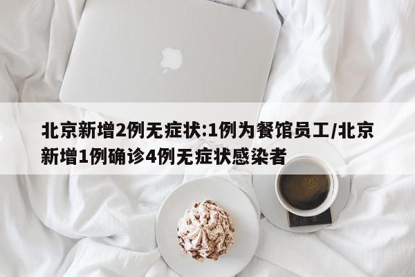 北京新增2例无症状:1例为餐馆员工/北京新增1例确诊4例无症状感染者