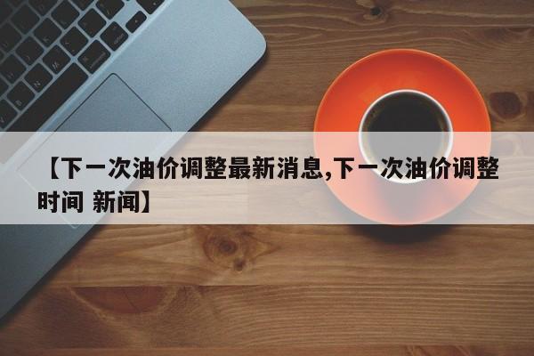 【下一次油价调整最新消息,下一次油价调整时间 新闻】