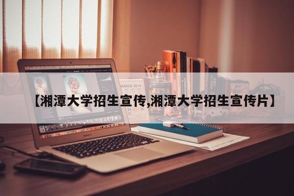 【湘潭大学招生宣传,湘潭大学招生宣传片】