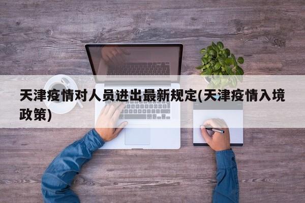 天津疫情对人员进出最新规定(天津疫情入境政策)