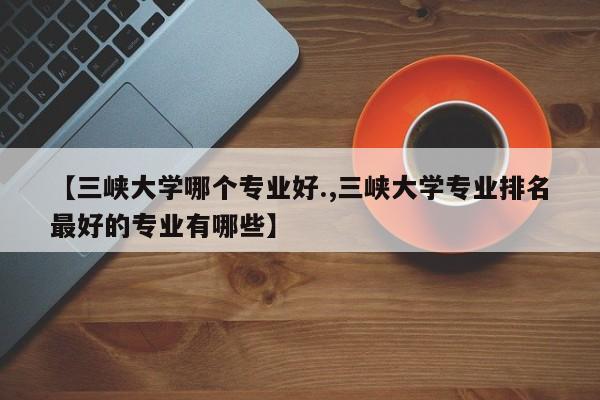 【三峡大学哪个专业好.,三峡大学专业排名最好的专业有哪些】