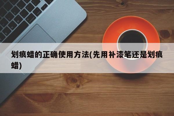 划痕蜡的正确使用方法(先用补漆笔还是划痕蜡)