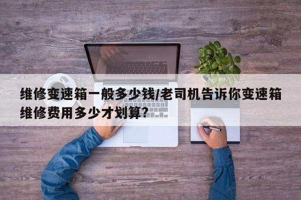 维修变速箱一般多少钱/老司机告诉你变速箱维修费用多少才划算?