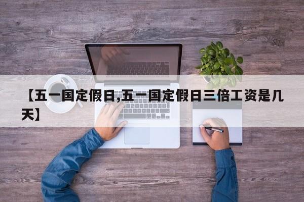 【五一国定假日,五一国定假日三倍工资是几天】