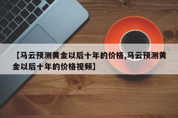 【马云预测黄金以后十年的价格,马云预测黄金以后十年的价格视频】