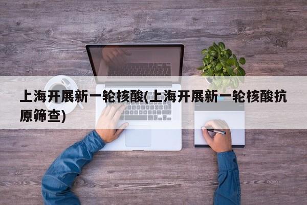 上海开展新一轮核酸(上海开展新一轮核酸抗原筛查)