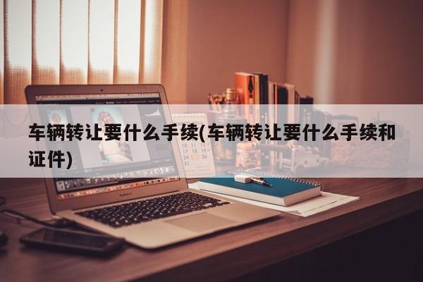 车辆转让要什么手续(车辆转让要什么手续和证件)