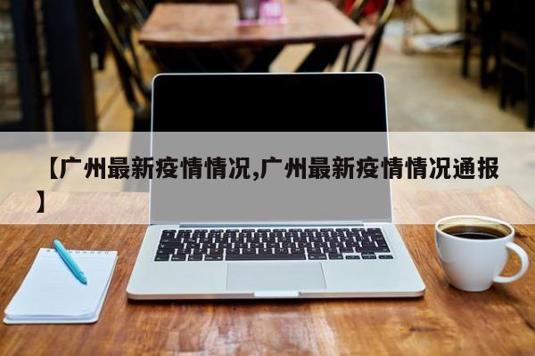 【广州最新疫情情况,广州最新疫情情况通报】