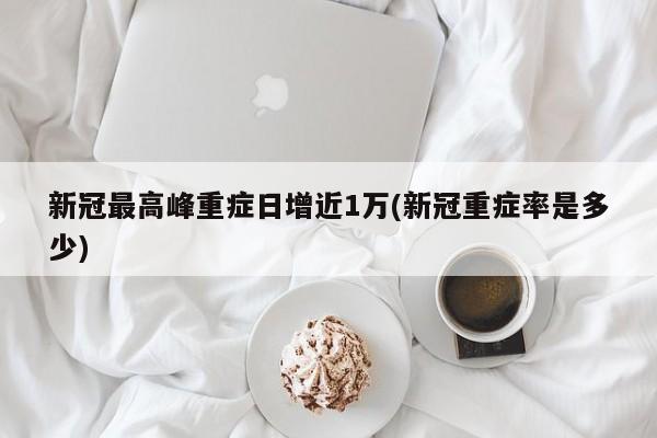 新冠最高峰重症日增近1万(新冠重症率是多少)