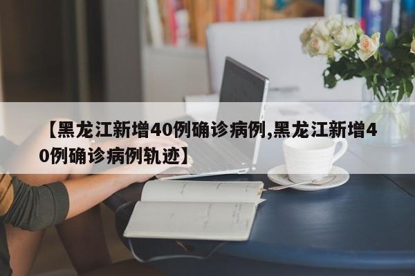 【黑龙江新增40例确诊病例,黑龙江新增40例确诊病例轨迹】