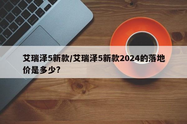 艾瑞泽5新款/艾瑞泽5新款2024的落地价是多少?