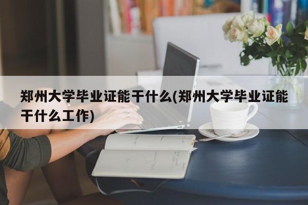 郑州大学毕业证能干什么(郑州大学毕业证能干什么工作)