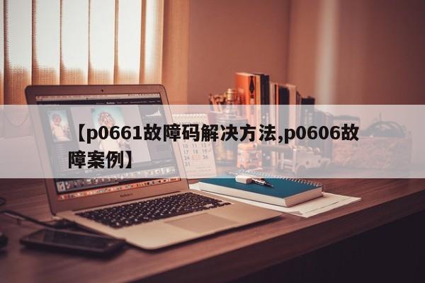 【p0661故障码解决方法,p0606故障案例】